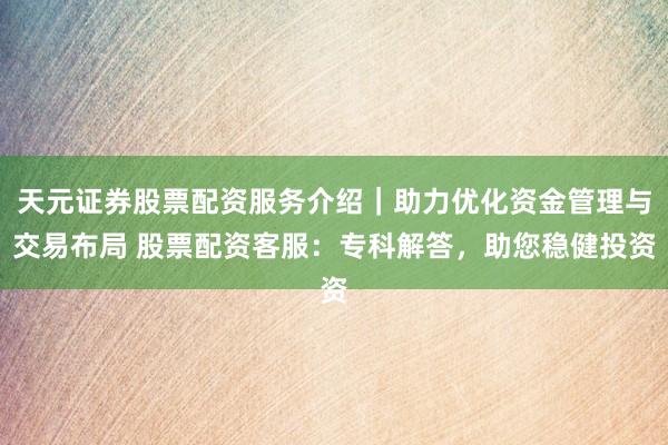 天元证券股票配资服务介绍｜助力优化资金管理与交易布局 股票配资客服：专科解答，助您稳健投资