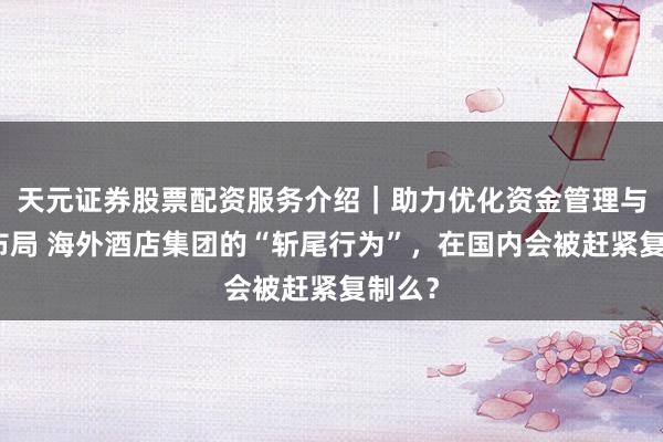 天元证券股票配资服务介绍｜助力优化资金管理与交易布局 海外酒店集团的“斩尾行为”，在国内会被赶紧复制么？