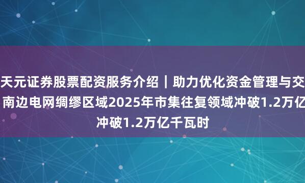 天元证券股票配资服务介绍｜助力优化资金管理与交易布局 南边电网绸缪区域2025年市集往复领域冲破1.2万亿千瓦时